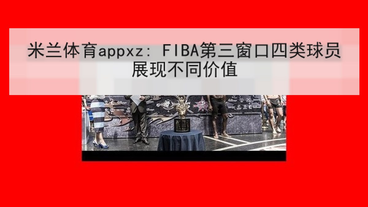 米兰体育appxz: FIBA第三窗口四类球员展现不同价值