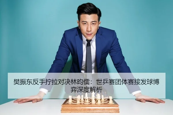 樊振东反手拧拉对决林昀儒：世乒赛团体赛接发球博弈深度解析