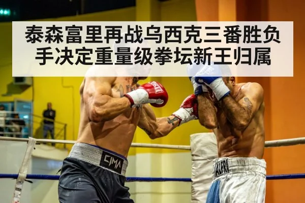泰森富里再战乌西克三番胜负手决定重量级拳坛新王归属